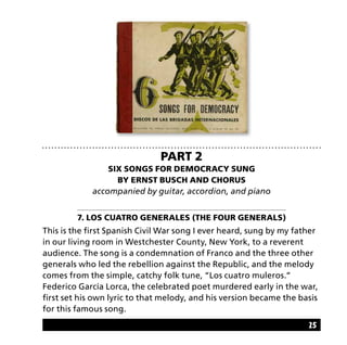 25
Part 2
Six Songs for Democracy sung
by Ernst Busch and chorus
accompanied by guitar, accordion, and piano
7. Los cuatro generales (The Four Generals)
This is the first Spanish Civil War song I ever heard, sung by my father
in our living room in Westchester County, New York, to a reverent
audience. The song is a condemnation of Franco and the three other
generals who led the rebellion against the Republic, and the melody
comes from the simple, catchy folk tune, “Los cuatro muleros.”
Federico García Lorca, the celebrated poet murdered early in the war,
first set his own lyric to that melody, and his version became the basis
for this famous song.
 