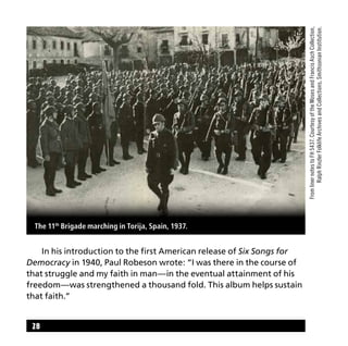 28
	 In his introduction to the first American release of Six Songs for
Democracy in 1940, Paul Robeson wrote: “I was there in the course of
that struggle and my faith in man—in the eventual attainment of his
freedom—was strengthened a thousand fold. This album helps sustain
that faith.”
The 11th
Brigade marching in Torija, Spain, 1937.
FromlinernotestoFH5437.CourtesyoftheMosesandFrancisAschCollection,
RalphRinzlerFolklifeArchivesandCollections,SmithsonianInstitution.
 