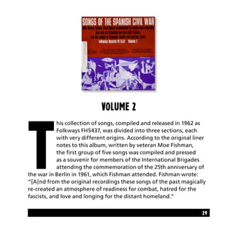 29
Volume 2
T
his collection of songs, compiled and released in 1962 as
Folkways FH5437, was divided into three sections, each
with very different origins. According to the original liner
notes to this album, written by veteran Moe Fishman,
the first group of five songs was compiled and pressed
as a souvenir for members of the International Brigades
attending the commemoration of the 25th anniversary of
the war in Berlin in 1961, which Fishman attended. Fishman wrote:
“[A]nd from the original recordings these songs of the past magically
re-created an atmosphere of readiness for combat, hatred for the
fascists, and love and longing for the distant homeland.”
 