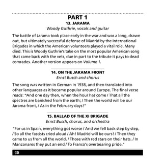30
Part 1
13. Jarama
Woody Guthrie, vocals and guitar
The battle of Jarama took place early in the war and was a long, drawn
out, but ultimately successful defense of Madrid by the International
Brigades in which the American volunteers played a vital role. Many
died. This is Woody Guthrie’s take on the most popular American song
that came back with the vets, due in part to the tribute it pays to dead
comrades. Another version appears on Volume 1.
14. On the Jarama Front
Ernst Busch and chorus
The song was written in German in 1938, and then translated into
other languages as it became popular around Europe. The final verse
reads: “And one day then, when the hour has come / That all the
spectres are banished from the earth; / Then the world will be our
Jarama front, / As in the February days!”
15. Ballad of the XI Brigade
Ernst Busch, chorus, and orchestra
“For us in Spain, everything got worse / And we fell back step by step,
/ So all the fascists cried aloud / Ah! Madrid will be ours! / Then they
came to us from all the world, / Those with red stars on their hats. / In
Manzanares they put an end / To Franco’s overbearing pride.”
 