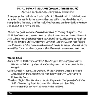 36
24. Au Devant de la Vie (Toward the New Life)
Bart van der Schelling, lead vocals, with piano
A very popular melody in Russia by Dmitri Shostakovitch, this lyric was
adapted for use in Spain. As was the case with so much of the music
sung during the war, familiar melodies became the foundation for new
songs, put to a new purpose.
The entirety of Volume 2 was dedicated to the fight against the
1950 McCarran Act, also known as the Subversive Activities Control
Act, which required suspected communist organizations to register
with the United States Attorney General. The McCarran Act forced
the Veterans of the Abraham Lincoln Brigade to suspend most of its
activities for a number of years. But the music, as always, lived on.
Works Cited
Auden, W. H. 1980. “Spain 1937.” The Penguin Book of Spanish Civil 	
	WarVerse. Edited by Valentine Cunningham. Harmondsworth, UK: 	
	Penguin.
Carroll, Peter N. 1994. The Odyssey of the Abraham Lincoln Brigade: 	
	 Americans in the Spanish Civil War. Redwood City, CA: Stanford 	
	 University Press.
The Good Fight: The Abraham Lincoln Brigade in the Spanish Civil War. 	
	 1983. Directed by Noel Buchner, Mary Dore, and Sam Sills.
	 Distributed by First Run Features, videocassette.
 
