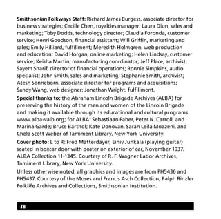 38
Smithsonian Folkways Staff: Richard James Burgess, associate director for
business strategies; Cecille Chen, royalties manager; Laura Dion, sales and
marketing; Toby Dodds, technology director; Claudia Foronda, customer
service; Henri Goodson, financial assistant; Will Griffin, marketing and
sales; Emily Hilliard, fulfillment; Meredith Holmgren, web production
and education; David Horgan, online marketing; Helen Lindsay, customer
service; Keisha Martin, manufacturing coordinator; Jeff Place, archivist;
Sayem Sharif, director of financial operations; Ronnie Simpkins, audio
specialist; John Smith, sales and marketing; Stephanie Smith, archivist;
Atesh Sonneborn, associate director for programs and acquisitions;
Sandy Wang, web designer; Jonathan Wright, fulfillment.
Special thanks to: the Abraham Lincoln Brigade Archives (ALBA) for
preserving the history of the men and women of the Lincoln Brigade
and making it available through its educational and cultural programs.
www.alba-valb.org; for ALBA: Sebastiaan Faber, Peter N. Carroll, and
Marina Garde; Bruce Barthol; Kate Donovan, Sarah Leila Moazeni, and
Chela Scott Weber of Tamiment Library, New York University.
Cover photo: L to R: Fred Matterdayer, Einiv Junkala (playing guitar)
seated in boxcar door with poster on exterior of car, November 1937.
ALBA Collection 11-1345. Courtesy of R. F. Wagner Labor Archives,
Tamiment Library, New York University.
Unless otherwise noted, all graphics and images are from FH5436 and
FH5437. Courtesy of the Moses and Francis Asch Collection, Ralph Rinzler
Folklife Archives and Collections, Smithsonian Institution.
 