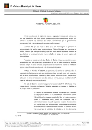 Prefeitura Municipal de Ilheus
Diário Oficial do Município
terça-feira, 14 de fevereiro de 2017 | Ano II - Edição nº 00121 | Caderno 1
PREFEITURA MUNICIPAL DE ILHÉUS
 
Av. Brasil, nº 90, Bairro da Conquista, Ilhéus/BA, CEP.: 45.650-290– CNPJ 13.672.597/0001-62.
Tel. (73) 3234-3541 – Fax. (73) 3234-3545
Página 2 de 5
O não parcelamento do objeto não ofende a legislação invocada pela autora, uma
vez que licitação por lote único é mais satisfatória do prisma da eficiência técnica, por
cultivar a qualidade da prestação do serviço, considerando que o gerenciamento
permanecerá todo o tempo a cargo de um mesmo administrador.
Ademais, há que se trazer a baila que, em homenagem ao princípio da
economicidade, há ganhos para a Administração Pública Municipal em economia de
escala, uma vez que execução do serviço por uma única pessoa implica em aumento de
quantitativos e, consequentemente, numa redução de preços a serem pagos pela
Administração.
Tocando no posicionamento das Cortes de Contas há que se considerar que o
entendimento tem sido o de que o parcelamento ou não do objeto da licitação deve ser
auferido sempre no caso concreto, perquirindo-se essencialmente acerca da viabilidade
técnica e econômica do parcelamento e da divisibilidade do objeto.
O TCU, no Acórdão nº 732/2008, se pronunciou no sentido de que "a questão da
viabilidade do fracionamento deve ser decidida com base em cada caso, pois cada obra
tem as suas especificidades, devendo o gestor decidir analisando qual a solução mais
adequada no caso concreto", no caso dos autos, o serviço, ao que, *mutatis mutandi*,
pode ser aplicado o mesmo entendimento.
No lado da Doutrina encontramos pensamentos como do Prof. O Professor Jorge
Ulisses Jacoby Fernandes, no Parecer nº 2086/00, elaborado no Processo nº 194/2000 do
TCDF que assim se posicionou:
(...) a regra do parcelamento deve ser coordenada com o requisito
que a própria lei definiu: só se pode falar em parcelamento quando
há viabilidade técnica para sua adoção. Não se imagina, quando o
objeto é fisicamente único, como um automóvel, que o
administrador esteja vinculado a parcelar o objeto. Nesse sentido,
um exame atento dos tipos de objeto licitados pela Administração
Pública evidencia que embora sejam divisíveis, há interesse técnico
na manutenção da unicidade, da licitação ou do item da mesma.
Praça J. J. Seabra S/N – Centro | S/N | Centro | Ilhéus-Ba Página 030
Este documento foi assinado digitalmente por SERASA Experian conforme MP n. 2.200-2/2001 de 24/08/2001, que institui a infra-estrutura de Chaves Públicas Brasileira -
ICP - Brasil. Cetificação diigital: 74E8A4BE329FC3427B633638EE179712
 
