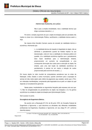 Prefeitura Municipal de Ilheus
Diário Oficial do Município
terça-feira, 14 de fevereiro de 2017 | Ano II - Edição nº 00121 | Caderno 1
PREFEITURA MUNICIPAL DE ILHÉUS
 
Av. Brasil, nº 90, Bairro da Conquista, Ilhéus/BA, CEP.: 45.650-290– CNPJ 13.672.597/0001-62.
Tel. (73) 3234-3541 – Fax. (73) 3234-3545
Página 3 de 5
Não é pois a simples divisibilidade, mas a viabilidade técnica que
dirige o processo decisório. (...)
Por tanto o simples argumento de que o objeto da licitação pode ser parcelado não
implica no dever de a Administração Pública, sacrificando a viabilidade técnica assim o
faça.
Na mesma linha Carvalho Carneiro acerca do conceito de viabilidade técnica e
econômica, informando que:
(...) a viabilidade técnica diz respeito à integridade do objeto, não se
admitindo o parcelamento quando tal medida implicar na sua
desnaturação, onde em risco a satisfação do interesse público em
questão. Já a viabilidade econômica significa que o parcelamento
deve trazer benefícios para a Administração licitante,
proporcionando um aumento da competitividade e uma
consequente diminuição dos custos para a execução do objeto. No
entanto, para uma real noção da viabilidade econômica do
parcelamento, é preciso ter em mente a redução de custos
proporcionada pela economia de escala (...).
Em busca rápida na rede mundial de computadores percebe-se que os entes da
federação, União, Estado e outros municípios, quando caminham para a aquisição do
serviço em tela, todos optam pelo critério de julgamento aqui acatado, sendo que o TCU,
em reiteradas manifestações, compreende pela ilogicidade de se partir um objeto do qual
depende um encadeamento gerencial.
Nesse passo, insubsistentes os argumentos lançados pela empresa uma vez que:
1-) Não há obrigatoriedade de parcelamento do objeto nas licitações e 2-) há ganhos
econômicos na unidade do objeto da licitação para Administração Publica.
Sem sucesso no ponto.
Da exigência de Engenheiro Elétrico.
De acordo com a Resolução Nº 218, de 29 junho 1973, do Conselho Federal de
Engenharia e Agronomia, o qual discrimina as atividades das diferentes modalidades
profissionais da Engenharia, Arquitetura e Agronomia, em seu artigo 8º e 9º, conforme
descritos abaixo:
Praça J. J. Seabra S/N – Centro | S/N | Centro | Ilhéus-Ba Página 031
Este documento foi assinado digitalmente por SERASA Experian conforme MP n. 2.200-2/2001 de 24/08/2001, que institui a infra-estrutura de Chaves Públicas Brasileira -
ICP - Brasil. Cetificação diigital: 74E8A4BE329FC3427B633638EE179712
 