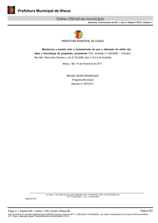 Prefeitura Municipal de Ilheus
Diário Oficial do Município
terça-feira, 14 de fevereiro de 2017 | Ano II - Edição nº 00121 | Caderno 1
PREFEITURA MUNICIPAL DE ILHÉUS
 
Av. Brasil, nº 90, Bairro da Conquista, Ilhéus/BA, CEP.: 45.650-290– CNPJ 13.672.597/0001-62.
Tel. (73) 3234-3541 – Fax. (73) 3234-3545
Página 5 de 5
Mantem-se a sessão ante a compreensão de que a alteração do edital não
afeta a formulação de propostas, precedente TCU, Acórdão nº 930/2008 – Plenário,
Rel. Min. Raimundo Carreiro, j. em 21.05.2008. Item nº 9.3.2 do Acórdão.
Ilhéus – BA, 14 de Fevereiro de 2017.
BRUNA VIEIRA RODRIGUES
Pregoeira Municipal
Decreto nº. 007/2017
Praça J. J. Seabra S/N – Centro | S/N | Centro | Ilhéus-Ba Página 033
Este documento foi assinado digitalmente por SERASA Experian conforme MP n. 2.200-2/2001 de 24/08/2001, que institui a infra-estrutura de Chaves Públicas Brasileira -
ICP - Brasil. Cetificação diigital: 74E8A4BE329FC3427B633638EE179712
 