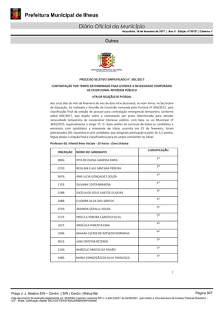 Prefeitura Municipal de Ilheus
Diário Oficial do Município
terça-feira, 14 de fevereiro de 2017 | Ano II - Edição nº 00121 | Caderno 1
Outros
1
PROCESSO SELETIVO SIMPLIFICADO n°. 001/2017
CONTRATAÇÃO POR TEMPO DETERMINADO PARA ATENDER A NECESSIDADE TEMPORÁRIA
DE EXCEPCIONAL INTERESSE PÚBLICO
ATA DA SELEÇÃO DE PESSOAL
Aos onze dias do mês de fevereiro do ano de dois mil e dezessete, às nove horas, na Secretaria
de Educação, foi realizada a Reunião da Comissão nomeada pela Portaria nº 036/2017, para
classificação final da seleção de pessoal para contratação emergencial temporária conforme
edital 001/2017, que dispõe sobre a contratação por prazo determinado para atender
necessidade temporária de excepcional interesse público, com base na Lei Municipal nº
3634/2012, especialmente o artigo 2º, IV. Após análise de currículo de todos os candidatos e
entrevista com candidatos a Interprete de Libras ocorrida em 07 de fevereiro, foram
selecionados 201 (duzentos e um) candidatos que atingiram pontuação a partir de 3,5 pontos.
Segue abaixo a relação final e classificatória para os cargos constantes no Edital.
Professor Ed. Infantil Anos Iniciais - 20 horas - Zona Urbana
INSCRIÇÃO NOME DO CANDIDATO
CLASSIFICAÇÃO
0846. RITA DE CASSIA ALMEIDA FARIA
1º
0210. REGILMA ELIAS SANTANA PEREIRA
2º
0676. ANA LUCIA GONÇALVES SOUZA
2º
1153. GILVANA COSTA BARBOSA
2º
0188. JOCÉLIA DE JESUS SANTOS OLIVEIRA
3º
0488. ELIOMAR SILVA DOS SANTOS
3º
0719. AMANDA GERALLE SOUZA
3º
0727. PRISCILA PEREIRA CARDOSO SILVA
3º
1017. ANGÉLICA PIMENTA LIMA
4º
1046. MAIANA CLERES DE AZEVEDO NORONHA
4º
0013. JANE CRISTINA REZENDE
5º
0150. MARCELO SANTOS DA PAIXÃO
5º
0485. MARIA CONCEIÇÃO DA SILVA FRANCISCO
5º
Praça J. J. Seabra S/N – Centro | S/N | Centro | Ilhéus-Ba Página 007
Este documento foi assinado digitalmente por SERASA Experian conforme MP n. 2.200-2/2001 de 24/08/2001, que institui a infra-estrutura de Chaves Públicas Brasileira -
ICP - Brasil. Cetificação diigital: 56CF03F73FE97B252BA96A04AF90689E
Prefeitura Municipal de Ilheus
Diário Oficial do Município
terça-feira, 14 de fevereiro de 2017 | Ano II - Edição nº 00121 | Caderno 1
 