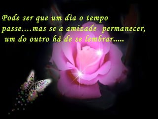 Pode ser que um dia o tempo
passe....mas se a amizade permanecer,
um do outro há de se lembrar.....
 