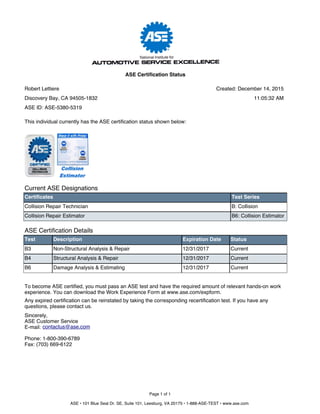 Current ASE Designations
Certificates Test Series
Collision Repair Technician B: Collision
Collision Repair Estimator B6: Collision Estimator
ASE Certification Details
Test Description Expiration Date Status
B3 Non-Structural Analysis & Repair 12/31/2017 Current
B4 Structural Analysis & Repair 12/31/2017 Current
B6 Damage Analysis & Estimating 12/31/2017 Current
To become ASE certified, you must pass an ASE test and have the required amount of relevant hands-on work
experience. You can download the Work Experience Form at www.ase.com/expform.
Any expired certification can be reinstated by taking the corresponding recertification test. If you have any
questions, please contact us.
Sincerely,
ASE Customer Service
E-mail:
Phone: 1-800-390-6789
Fax: (703) 669-6122
contactus@ase.com
This individual currently has the ASE certification status shown below:
Page 1 of 1
ASE • 101 Blue Seal Dr. SE, Suite 101, Leesburg, VA 20175 • 1-888-ASE-TEST • www.ase.com
Robert Lettiere
Discovery Bay, CA 94505-1832
ASE Certification Status
ASE ID: ASE-5380-5319
Created: December 14, 2015
11:05:32 AM
 