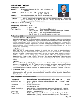 Muhammad Yousuf
Professional Résumé
Address: 365 L-Block Phase-II, M.A. Johar Town, Lahore – 54700,
Pakistan.
Contact: (92-423) 5303125 Cell: (92-333)
(92-300)
4537436
9411419
Email(s): myousufacma@hotmail.com, myousuf26@hotmail.com
Objective: To work for a progressive organization that offers a challenging career & a professional
working environment in the field of Finance, Accounts, Taxation, Audit, Cost and
Management to attain professional growth.
Professional Career Summary:
Professional Certification : ACMA
Education : B.Sc., F.L.M.I
Work Experience : Duration Organization & Designation
Oct 01 – to date FBR, Regional Tax Office (Sales Tax) as Auditor IR
Jul 00 – Oct 01 DG Audit Wapda as Senior Auditor
Sep 99 – June 00 Arsalan Enterprises as Accountant
Professional Skills
• Accounting, Financial & Auditing Skills:
Have thorough knowledge of Accounting and Financial principles and techniques. Have produced quality audit
reports, that were ranked amongst the best. Possess excellent accounting, financial and auditing skills that have
resulted in unearthing of various violations of law that had caused harm to the government exchequer. Have
adequate knowledge of practical implication of accounting and financial standards/techniques and analytical
auditing procedures that have attained best possible results. Have ability, skills & confidence to carry out whole
audit exercise independently.
• Audit & Assurance:
Have more than ten years experience in conduct of different Sales Tax Audits (i.e. routine/compliance,
investigative, snap, desk, information based etc.) of business units having diverse status (i.e. manufacturers,
exporters, importers, wholesalers, distributors, retailers etc.) and that involve various business activities (i.e.
Textiles i.e. spinning, weaving, knitting, dyeing & finishing, printing, embroidery, stitching, plus Engineering,
Packaging, Steel, Banks, Wapda, Consumer Goods etc.). Have adequate knowledge of planning an audit
engagement, information analysis/evaluation and results communication in the form of different analytical
reports.
• Taxation:
Have thorough knowledge of the legal provisions of the Sales Tax Act, 1990 and its practical implications.
Have practical knowledge of Sales Tax Laws & Procedures involved in Registration, De-Registration, Refunds
under Sections 10 & 66, Maintenance of Records under Section 22, Filing of Returns, Audit Supervision etc.
Also possess reasonable knowledge of Income Tax Law and its practical implications, Customs & Excise Laws.
• Management Skills:
Have good core management skills that include good office management, staff management and upward
management skills. Also have good time management and soft skills i.e. flexible personality, good personal
habits, friendliness, and optimism.
Work Experience (most recent on the top)
Organization : Federal Board of Revenue-Regional Tax Office (Sales Tax) Lahore
Organization Type : Govt. – Revenue Collection Agency (Sales Tax (VAT), F. Excise, I. Tax &
Custom Duty)
Designation : Auditor Inland Revenue BPS-16
Tenure : October 2001 to date
Area(s) of Experience : External Audit, Taxation, Finance & Accounting, Management, System &
Business Processes Reviews, Different Types of Analysis (Production etc.).
Reporting to : Assistant / Deputy Collector
Responsibility : To Detect Cases of Sales Tax Evasion, Educate the Taxpayers, Conduct
Detailed Sales Tax Audit, Preparation of Sales Tax Audit Report, Pursue
Page 1 / 3
 