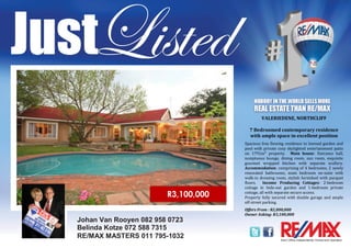 Johan Van Rooyen 082 958 0723
Belinda Kotze 072 588 7315
RE/MAX MASTERS 011 795-1032
VALERIEDENE, NORTHCLIFF
7 Bedroomed contemporary residence
with ample space in excellent position
Spacious free flowing residence to lawned garden and
pool with private cozy skylighted entertainment patio
on 1791m² property. Main house: Entrance hall,
sumptuous lounge, dining room, sun room, exquisite
gourmet wrapped kitchen with separate scullery.
Accommodation: comprising of 4 bedrooms, 2 newly
renovated bathrooms, main bedroom en-suite with
walk-in dressing room, stylish furnished with parquet
floors. Income Producing Cottages: 2-bedroom
cottage in hide-out garden and 1-bedroom private
cottage, all with separate secure access.
Property fully secured with double garage and ample
off-street parking.
Offers From : R2,800,000
Owner Asking: R3,100,000
R3,100,000
 