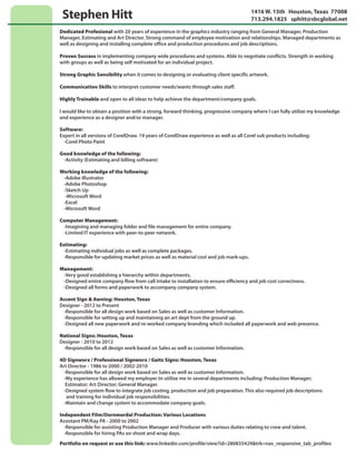 Stephen Hitt 1416 W. 15th Houston, Texas 77008
713.294.1825 sphitt@sbcglobal.net
Dedicated Profesional with 20 years of experience in the graphics industry ranging from General Manager, Production
Manager, Estimating and Art Director. Strong command of employee motivation and relationships. Managed departments as
well as designing and installing complete office and production procedures and job descriptions.
Proven Success in implementing company wide procedures and systems. Able to negotiate conflicts. Strength in working
with groups as well as being self motivated for an individual project.
Strong Graphic Sensibility when it comes to designing or evaluating client specific artwork.
Communication Skills to interpret customer needs/wants through sales staff.
Highly Trainable and open to all ideas to help achieve the department/company goals.
l would like to obtain a position with a strong, forward thinking, progressive company where I can fully utilize my knowledge
and experience as a designer and/or manager.
Software:
Expert in all versions of CorelDraw. 19 years of CorelDraw experience as well as all Corel sub products including:
-Corel Photo Paint
Good knowledge of the following:
-Activity (Estimating and billing software)
Working knowledge of the following:
-Adobe illustrator
-Adobe Photoshop
-Sketch Up
-Microsoft Word
-Excel
-Microsoft Word
Computer Management:
-Imagining and managing folder and file management for entire company.
-Limited IT experience with peer-to-peer network.
Estimating:
-Estimating individual jobs as well as complete packages.
-Responsible for updating market prices as well as material cost and job mark-ups.
Management:
-Very good establishing a hierarchy within departments.
-Designed entire company flow from call intake to installation to ensure efﬁciency and job cost correctness.
-Designed all forms and paperwork to accompany company system.
4D Signworx / Professional Signworx / Gaitz Signs: Houston, Texas
Art Director - 1986 to 2000 / 2002-2010
-Responsible for all design work based on Sales as well as customer Information.
-My experience has allowed my employer tn utilize me in several departments including: Production Manager;
Estimator; Art Director; General Manager.
-Designed system flow to integrate job costing, production and job preparation. This also required job descriptions
and training for individual job responsibilities.
-Maintain and change system to accommodate company goals.
Independent Film/Oornmerdal Production: Various Locations
Assistant PM/Kay PA - 2000 to 2002
-Responsible for assisting Production Manager and Producer with various duties relating to crew and talent.
-Responsible for hiring PAs on shoot and wrap days.
Accent Sign & Awning: Houston, Texas
Designer - 2012 to Present
-Responsible for all design work based on Sales as well as customer Information.
-Responsible for setting up and maintaining an art dept from the ground up.
-Designed all new paperwork and re-worked company branding which included all paperwork and web presence.
National Signs: Houston, Texas
Designer - 2010 to 2012
-Responsible for all design work based on Sales as well as customer Information.
Portfolio on request or use this link: www.linkedin.com/profile/view?id=280835429&trk=nav_responsive_tab_profileo
 