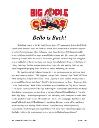 BIG APPLE CIRCUS/BELLO IS BACK! PAGE 1 OF 4
Bello is Back!
Bello Nock returns to the Big Apple Circus for its 32nd
season show Bello is Back! Well-
known for his daredevil stunts and child-like humor, Bello returns after an absence of ten years
to his first American circus, where he became a star. Since that time, Bello has continued to
strive for balance on and off the stage, as would befit someone who rides motorcycles on tight
wires sixty-five feet above the heads of his audience, performs acrobatics atop steel sway poles
at up to eighty feet in the air, and hangs on a trapeze from a helicopter flying over the Statue of
Liberty. Walking a fine line between daredevil and clown, like wire walking, Bello has also
achieved a perfect “yin yang” in his life with his family, performing, and business.
His chart-topping hair, balanced on end above his impish grin, and jaw-dropping stunts
have won him great acclaim. TIME magazine crowned Bello “America’s Best Clown” (2001) to
which he responds, “I believe the reason I could… receive an honor like that is because I set a
new trend, I blazed a new trail. I don’t think I’m the funniest person out there. I don’t even think
I’m the funniest clown.” Bello defines himself as fifty percent clown and fifty percent daredevil.
“I call myself a comic daredevil,” he says. Achieving this balance in his performances has been a
slow, but sure process since his stage debut at six years of age as Michael Darling in Peter Pan
with Cathy Rigby. “Achieving the greatest of ease takes many hours if not years to make it look
like the greatest of ease,” he says. “I wanted what I am at a very young age.” Bello had to train
himself athletically as well. He elaborates by explaining that many people will try and do too
much when they start training. The trick is start “slowly but surely, and then [increase]
exponentially.” His techniques convinced the New York Daily News when the newspaper said
that Bello “might be the greatest athlete to ever set foot in Madison Square Garden.”
 