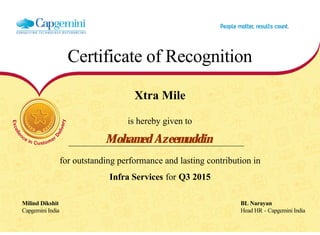 Certificate of Recognition
Xtra Mile
is hereby given to
Mohamed Azeemuddin
for outstanding performance and lasting contribution in
Infra Services for Q3 2015
Milind Dikshit BL Narayan
Capgemini India Head HR - Capgemini India
  
 