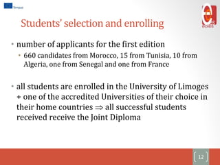 Students’ selection and enrolling
• number of applicants for the first edition
• 660 candidates from Morocco, 15 from Tunisia, 10 from
Algeria, one from Senegal and one from France
• all students are enrolled in the University of Limoges
+ one of the accredited Universities of their choice in
their home countries  all successful students
received receive the Joint Diploma
12
 
