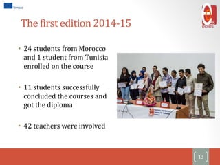 The first edition 2014-15
• 24 students from Morocco
and 1 student from Tunisia
enrolled on the course
• 11 students successfully
concluded the courses and
got the diploma
• 42 teachers were involved
13
 