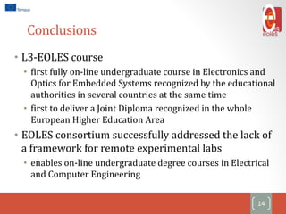 Conclusions
• L3-EOLES course
• first fully on-line undergraduate course in Electronics and
Optics for Embedded Systems recognized by the educational
authorities in several countries at the same time
• first to deliver a Joint Diploma recognized in the whole
European Higher Education Area
• EOLES consortium successfully addressed the lack of
a framework for remote experimental labs
• enables on-line undergraduate degree courses in Electrical
and Computer Engineering
14
 