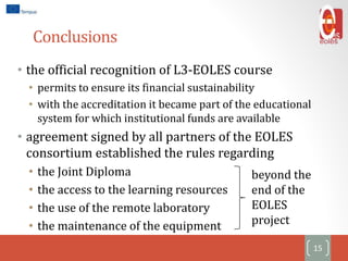 Conclusions
• the official recognition of L3-EOLES course
• permits to ensure its financial sustainability
• with the accreditation it became part of the educational
system for which institutional funds are available
• agreement signed by all partners of the EOLES
consortium established the rules regarding
• the Joint Diploma
• the access to the learning resources
• the use of the remote laboratory
• the maintenance of the equipment
15
beyond the
end of the
EOLES
project
 