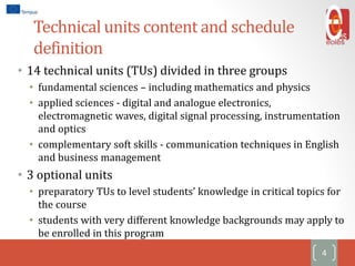 Technical units content and schedule
definition
• 14 technical units (TUs) divided in three groups
• fundamental sciences – including mathematics and physics
• applied sciences - digital and analogue electronics,
electromagnetic waves, digital signal processing, instrumentation
and optics
• complementary soft skills - communication techniques in English
and business management
• 3 optional units
• preparatory TUs to level students’ knowledge in critical topics for
the course
• students with very different knowledge backgrounds may apply to
be enrolled in this program
4
 