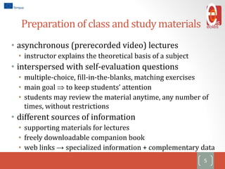 Preparation of class and study materials
5
• asynchronous (prerecorded video) lectures
• instructor explains the theoretical basis of a subject
• interspersed with self-evaluation questions
• multiple-choice, fill-in-the-blanks, matching exercises
• main goal  to keep students’ attention
• students may review the material anytime, any number of
times, without restrictions
• different sources of information
• supporting materials for lectures
• freely downloadable companion book
• web links → specialized information + complementary data
 
