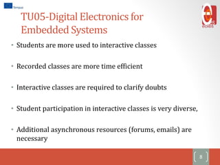 TU05-Digital Electronics for
Embedded Systems
• Students are more used to interactive classes
• Recorded classes are more time efficient
• Interactive classes are required to clarify doubts
• Student participation in interactive classes is very diverse,
• Additional asynchronous resources (forums, emails) are
necessary
8
 