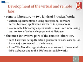 Development of the virtual and remote
labs
• remote laboratory → two kinds of Practical Works
• virtual experimentation using professional software
accessible in an application server or in open access
• real remote laboratory experiments → real-time monitoring
and control of technical equipment at distance
• the most innovative part of the remote laboratory
• each hardware setup (function generator or oscilloscope, for
instance) is connected to the internet
• from TU’s Moodle page students have access to the related
lab’s webpage and to the TUs’ proposed lab works
9
 