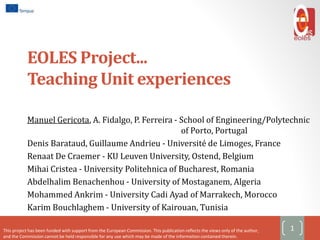 EOLES Project...
Teaching Unit experiences
Manuel Gericota, A. Fidalgo, P. Ferreira - School of Engineering/Polytechnic
of Porto, Portugal
Denis Barataud, Guillaume Andrieu - Université de Limoges, France
Renaat De Craemer - KU Leuven University, Ostend, Belgium
Mihai Cristea - University Politehnica of Bucharest, Romania
Abdelhalim Benachenhou - University of Mostaganem, Algeria
Mohammed Ankrim - University Cadi Ayad of Marrakech, Morocco
Karim Bouchlaghem - University of Kairouan, Tunisia
1This project has been funded with support from the European Commission. This publication reflects the views only of the author,
and the Commission cannot be held responsible for any use which may be made of the information contained therein.
 