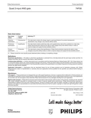 Philips Semiconductors                                                                                                            Product specification


  Quad 2-input AND gate                                                                                                                  74F08




Data sheet status
Data sheet          Product             Definition [1]
status              status

Objective           Development         This data sheet contains the design target or goal specifications for product development.
specification                           Specification may change in any manner without notice.

Preliminary         Qualification       This data sheet contains preliminary data, and supplementary data will be published at a later date.
specification                           Philips Semiconductors reserves the right to make chages at any time without notice in order to
                                        improve design and supply the best possible product.
Product             Production          This data sheet contains final specifications. Philips Semiconductors reserves the right to make
specification                           changes at any time without notice in order to improve design and supply the best possible product.

[1] Please consult the most recently issued datasheet before initiating or completing a design.

Definitions
Short-form specification — The data in a short-form specification is extracted from a full data sheet with the same type number and title. For
detailed information see the relevant data sheet or data handbook.
Limiting values definition — Limiting values given are in accordance with the Absolute Maximum Rating System (IEC 134). Stress above one
or more of the limiting values may cause permanent damage to the device. These are stress ratings only and operation of the device at these or
at any other conditions above those given in the Characteristics sections of the specification is not implied. Exposure to limiting values for extended
periods may affect device reliability.
Application information — Applications that are described herein for any of these products are for illustrative purposes only. Philips
Semiconductors make no representation or warranty that such applications will be suitable for the specified use without further testing or
modification.

Disclaimers
Life support — These products are not designed for use in life support appliances, devices or systems where malfunction of these products can
reasonably be expected to result in personal injury. Philips Semiconductors customers using or selling these products for use in such applications
do so at their own risk and agree to fully indemnify Philips Semiconductors for any damages resulting from such application.
Right to make changes — Philips Semiconductors reserves the right to make changes, without notice, in the products, including circuits, standard
cells, and/or software, described or contained herein in order to improve design and/or performance. Philips Semiconductors assumes no
responsibility or liability for the use of any of these products, conveys no license or title under any patent, copyright, or mask work right to these
products, and makes no representations or warranties that these products are free from patent, copyright, or mask work right infringement, unless
otherwise specified.

 Philips Semiconductors                                                            © Copyright Philips Electronics North America Corporation 1998
 811 East Arques Avenue                                                                                        All rights reserved. Printed in U.S.A.
 P.O. Box 3409
 Sunnyvale, California 94088–3409                                                     print code                                    Date of release: 10-98
 Telephone 800-234-7381
                                                                                      Document order number:                             9397-750-05055




Philips
Semiconductors
yyyy mmm dd                                                               8
 