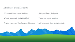 Advantages of this approach:
Anybody can make the change in Salesforce
Work in progress is easily identified Project merges go smoother
Branch is always deployablePrinciples are technology agnostic
Add automated steps to deployments
 