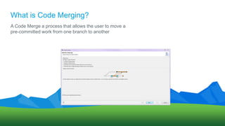 What is Code Merging?
A Code Merge a process that allows the user to move a
pre-committed work from one branch to another
 