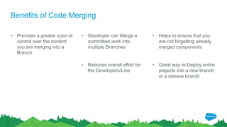 Benefits of Code Merging
• Provides a greater span of
control over the content
you are merging into a
Branch
• Developer can Merge a
committed work into
multiple Branches
• Reduces overall effort for
the Developers/Line
• Helps to ensure that you
are not forgetting already
merged components
• Great way to Deploy entire
projects into a new branch
or a release branch
 