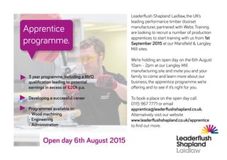 Open day 6th August 2015
Apprentice
programme.
3 year programme, including a NVQ
qualification leading to potential
earnings in excess of £20k p.a.
Developing a successful career
Programmes available in:
- Wood machining
- Engineering
- Administration
Leaderflush Shapland Laidlaw, the UK’s
leading performance timber doorset
manufacturer, partnered with Webs Training
are looking to recruit a number of production
apprentices to start training with us from 1st
September 2015 at our Mansfield & Langley
Mill sites.
We’re holding an open day on the 6th August
10am - 2pm at our Langley Mill
manufacturing site and invite you and your
family to come and learn more about our
business, the apprentice programme we’re
offering and to see if it’s right for you.
To book a place on the open day call
0115 967 7771 or email
apprentice@leaderflushshapland.co.uk.
Alternatively visit our website
www.leaderflushshapland.co.uk/apprentice
to find out more.
 