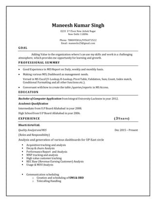 Maneesh Kumar Singh
E233 3rd Floor New Ashok Nagar
New Delhi 110096
Phone: 7880495816/9956072522
Email: maneeshs25@gmail.com
GOAL
Adding Value to the organization where I can use my skills and workin a challenging
atmosphere, which provides me opportunity for learning and growth.
PROFESSIONAL SUM MRY
 Good Experience in MIS Report on Daily,weekly and monthly basis.
 Making various MIS, Dashboard as management needs.
Versed in MS Excel(V-Lookup,H-Lookup, PivotTable, Validation, Sum, Count, Index match,
Conditional Formatting and all other functions etc.).
 Conversant withhow to create the table /queries/reports in MS Access.
EDUCATION
Bachelorof ComputerApplication fromIntegral University Lucknow in year 2012.
AcademicQualification
Intermediate from U.P Board Allahabad in year 2008.
High Schoolfrom U.P Board Allahabad in year 2006.
EXPERIENCE ( 3Yea rs)
Bharti Airtel Ltd.
Quality AnalystandMIS Dec 2015 – Present
(Roles and Responsibility)
Analysis and generation of various dashboards for UP East circle
 Acquisition tracking and analysis
 Decay & churn Analysis
 PerformanceReport and Analysis
 MNP tracking and analysis
 High value customer tracking
 REC Base (Revenue Earning Customer) Analysis
 Usage & MOU Analysis
 Communication scheduling
o Creation and scheduling of SMS & OBD
o Telecalling Handling
 