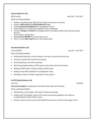 DenaveIndiaPvt. Ltd.
MIS Executive May 2015 – Dec 2015
(Roles and Responsibility)
 Abilities in handling large MIS report through Excel Advance functions.
 Expert in MIS reporting & KPI Dashboard design.
 Creating Dynamic Dashboard for management review.
 Deliver Reports on Timely & Accurately to client / leadership.
 Generate Targetv/sActual Gross Margin report on weekly,monthly, Quarterly & Annually
basis for
Team Leaders and Managers.
 Making Excel-MACROtoautomate the process.
 Have to create Adocreportas per client requirement.
Innodata India Pvt. Ltd.
Associate(MIS) Jun 2014 – Apr 2015
(Roles and Responsibility)
 Maintaining Daily basis records related to raw data received fromclient side.
 Generate, maintain the Client Servicereports.
 Reviewing history of current reporting.
 Monitoring implementation of MIS reports and evaluate their effectiveness.
 Making the MIS report on Daily,weekly,monthly bases.
 Making various MIS, Dashboard as management needs.
 Handling to Client or Vendors regarding to their queries.
iGATE Global Solutions Ltd.
Associate 6 Months
Project Description :: Explanation of benefits of the claims of US citizens.
(Roles and Responsibility)
 Maintaining records regular client data forclaims processing.
 Analysis and Trackingthe claims of US citizens as per given guidelines and status as
accepted/denied along withthe reason .
 Generate reports that are processed by different processors and forwardto upper levels .
 