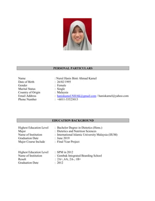PERSONAL PARTICULARS
Name : Nurul Hanis Binti Ahmad Kamel
Date of Birth : 26/02/1995
Gender : Female
Marital Status : Single
Country of Origin : Malaysia
Email Address : haniskamel.NHAK@gmail.com / haniskamel@yahoo.com
Phone Number : +6011-33523013
EDUCATION BACKGROUND
Highest Education Level : Bachelor Degree in Dietetics (Hons.)
Major : Dietetics and Nutrition Sciences
Name of Institution : International Islamic University Malaysia (IIUM)
Graduation Date : June 2019
Major Course Include : Final Year Project
Highest Education Level : SPM in 2012
Name of Institution : Gombak Integrated Boarding School
Result : 2A+, 6A, 2A-, 1B+
Graduation Date : 2012
 
