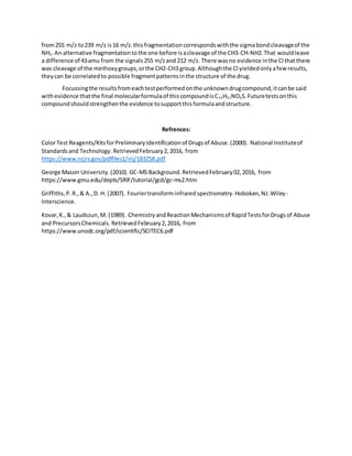 from255 m/z to239 m/z is16 m/z.thisfragmentationcorrespondswiththe sigmabondcleavageof the
NH2. An alternative fragmentationtothe one before isacleavage of the CH3-CH-NH2.That wouldleave
a difference of 43amu from the signals255 m/zand 212 m/z. There wasno evidence inthe CIthatthere
was cleavage of the methoxygroups,orthe CH2-CH3 group.Althoughthe CIyieldedonlyafew results,
theycan be correlatedto possible fragmentpatternsinthe structure of the drug.
Focussingthe resultsfromeachtestperformedonthe unknowndrugcompound,itcanbe said
withevidence thatthe final molecularformulaof thiscompoundisC13H21NO2S.Futuretestsonthis
compoundshouldstrengthenthe evidence tosupportthisformulaandstructure.
Refrences:
ColorTest Reagents/KitsforPreliminaryIdentificationof Drugsof Abuse.(2000). National Instituteof
Standardsand Technology. RetrievedFebruary2,2016, from
https://www.ncjrs.gov/pdffiles1/nij/183258.pdf
George Mason University.(2010).GC-MS Background.RetrievedFebruary02,2016, from
https://www.gmu.edu/depts/SRIF/tutorial/gcd/gc-ms2.htm
Griffiths,P.R.,& A.,D. H. (2007). Fouriertransforminfraredspectrometry.Hoboken,NJ:Wiley-
Interscience.
Kovar,K.,& Laudszun,M. (1989). ChemistryandReactionMechanismsof RapidTestsforDrugsof Abuse
and PrecursorsChemicals.RetrievedFebruary2,2016, from
https://www.unodc.org/pdf/scientific/SCITEC6.pdf
 