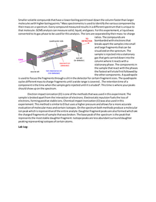 Smallervolatile compoundsthathave a lowerboilingpointtravel downthe columnfasterthanlarger
moleculeswithhigherboiingpoints.4
Massspectrometryisusedtoidentifythe variouscomponentby
theirmasson a spectrum.Everycompoundmeasuredresultsinadifferentspectrumthatisunique to
that molecule.GCMSanalysiscanmeasure solid,liquid,andgases.Forthisexperiement,aliquidwas
convertedtoitsgas phase to be usedfor thisanalysis. The ionsare separatedbytheirmass-to-charge
ratios.The compoundsare
bombardedwithelectronsthat
breaksapart the samplesintosmall
and large fragmentsthatcan be
visualizedonthe sprectum. The
sample isinjectedintoastationary
gas that getscarrieddownintothe
columnwhere itreactswitha
stationaryphase.The componentsin
the sample thatreact withthe phases
the fastestwill elutefirstfollowedby
the othercomponents. A quadrapole
isusedto focussthe fragmentsthrougha slitinthe detectorfor certainfragmentsizes.The quadrapole
cyclesdifferentmasstocharge fragmentsuntil awide range iscovered..The retentiontime of a
componentisthe time whenthe sample getsinjecteduntilitiseluded4
.Thistime iswhere yourpeaks
shouldshowupon the spectrum.
Electronimpactionization(EI) isone of the methodsthatwasusedinthisexperiment.The
sample isbrokedapartfrom the interactionof electrons.Electrostaticrepulsion fuelsthe lossof
electrons,formingpositive stableions.Chemical impactinonization(CI)wasalsousedinthis
experiement.ThismethodissimilartoEIbut usesa higherpressure andallowsfora more accurate
evaluationof molecularmassandcertainisotopes.Onthe spectrumbothmethodsproduce amolecular
ionpeakwhichisrepresentiveof the entire analyte.Daughterfragmentpeaksare alsoformedwhichare
the charged fragmentsof sample thatwasbroken.The base peakof the spectrum isthe peakthat
representsthe moststable daughterfragment.Isotopepeaksare lessabundantsurrounddaughter
peakingrepresentingisotopesof certainatoms.
Lab Log:
 