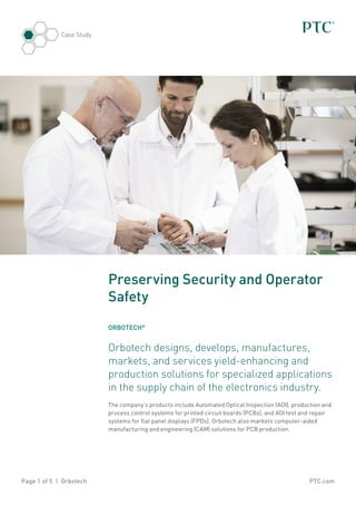 PTC.comPage 1 of 5 | Orbotech
Case Study
Preserving Security and Operator
Safety
ORBOTECH®
Orbotech designs, develops, manufactures,
markets, and services yield-enhancing and
production solutions for specialized applications
in the supply chain of the electronics industry.
The company’s products include Automated Optical Inspection (AOI), production and
process control systems for printed circuit boards (PCBs), and AOI test and repair
systems for flat panel displays (FPDs). Orbotech also markets computer-aided
manufacturing and engineering (CAM) solutions for PCB production.
 
