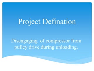 Project Defination
Disengaging of compressor from
pulley drive during unloading.
 