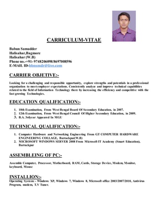 CARRICULUM-VITAE
Babun Samadder
Halisahar,Bagmore
Halisahar (W.B)
Phone no.-+91-9748206098/8697008596
E-MAIL ID-bbnsmdr@live.com
CARRIER OBJETIVE:-
Looking for a challenging and responsible opportunity, explore strengths and potentials in a professional
organization to meet employer expectations. Consistently analyze and improve technical capabilities
related to the field of Information Technology there by increasing the efficiency and competitive with the
fast growing Technologies.
EDUCATION QUALIFICATION:-
1. 10th Examination, From West Bengal Board Of Secondary Education, in 2007.
2. 12th Examination, From West Bengal Council Of Higher Secondary Education, in 2009.
3. B.A. 3rdyear Appeared In MGU
TECHNICAL QUALIFICATION:-
1. Computer Hardware and Networking Engineering From GT COMPUTER HARDWARE
ENGINEERING COLLAGE, Barrackpur(W.B)
2. MICROSOFT WINDOWS SERVER 2008 From Microsoft IT Academy (Smart Education),
Barrackpur
ASSEMBLEING OF PC:-
Assemble Computer, Processor, Motherboard, RAM, Cards, Storage Device, Modem, Monitor,
keyboard, Mouse
INSTALLION:-
Operating System: - Windows XP, Windows 7, Windows 8, Microsoft office 2003/2007/2010, Antivirus
Program, modem, T.V Tuner.
 