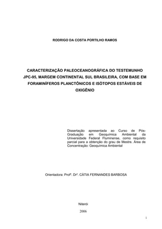 RODRIGO DA COSTA PORTILHO RAMOS
CARACTERIZAÇÃO PALEOCEANOGRÁFICA DO TESTEMUNHO
JPC-95, MARGEM CONTINENTAL SUL BRASILEIRA, COM BASE EM
FORAMINÍFEROS PLANCTÔNICOS E ISÓTOPOS ESTÁVEIS DE
OXIGÊNIO
i
Dissertação apresentada ao Curso de Pós-
Graduação em Geoquímica Ambiental da
Universidade Federal Fluminense, como requisito
parcial para a obtenção do grau de Mestre. Área de
Concentração: Geoquímica Ambiental
Orientadora: Profa
. Dra
. CÁTIA FERNANDES BARBOSA
Niterói
2006
 