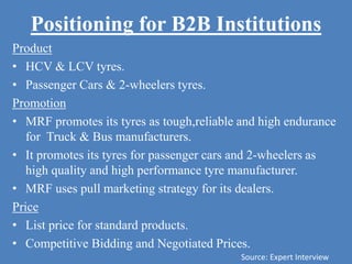 Positioning for B2B Institutions
Product
• HCV & LCV tyres.
• Passenger Cars & 2-wheelers tyres.
Promotion
• MRF promotes its tyres as tough,reliable and high endurance
for Truck & Bus manufacturers.
• It promotes its tyres for passenger cars and 2-wheelers as
high quality and high performance tyre manufacturer.
• MRF uses pull marketing strategy for its dealers.
Price
• List price for standard products.
• Competitive Bidding and Negotiated Prices.
Source: Expert Interview
 
