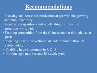 Recommendations
• Focusing on increase in production at par with the growing
automobile industry
• Increasing acquisitions and accelerating its franchise
programs worldwide
• Tackling competition from the Chinese market through dealer
push
• Spending more on advertisement and promotion through
safety videos
• Enabling huge investment in R & D
• Introducing a new variants like cycle tyres
 