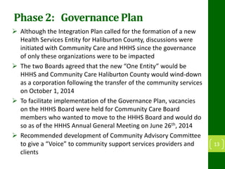 Phase 2: Governance Plan
 Although the Integration Plan called for the formation of a new
Health Services Entity for Haliburton County, discussions were
initiated with Community Care and HHHS since the governance
of only these organizations were to be impacted
 The two Boards agreed that the new “One Entity” would be
HHHS and Community Care Haliburton County would wind-down
as a corporation following the transfer of the community services
on October 1, 2014
 To facilitate implementation of the Governance Plan, vacancies
on the HHHS Board were held for Community Care Board
members who wanted to move to the HHHS Board and would do
so as of the HHHS Annual General Meeting on June 26th, 2014
 Recommended development of Community Advisory Committee
to give a “Voice” to community support services providers and
clients
13
 