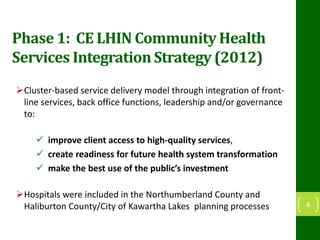 Phase 1: CE LHIN Community Health
Services Integration Strategy (2012)
Cluster-based service delivery model through integration of front-
line services, back office functions, leadership and/or governance
to:
 improve client access to high-quality services,
 create readiness for future health system transformation
 make the best use of the public’s investment
Hospitals were included in the Northumberland County and
Haliburton County/City of Kawartha Lakes planning processes 4
 