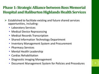 Phase1:StrategicAlliancebetweenRossMemorial
HospitalandHaliburtonHighlandsHealthServices
 Established to facilitate existing and future shared services
opportunities, including:
• Laboratory Services
• Medical Device Reprocessing
• Medical Records Transcription
• Shared Information Technology Department
• Inventory Management System and Procurement
• Pharmacy Services
• Mental Health Leadership
• Cardiac Rehabilitation
• Diagnostic Imaging Management
• Document Management System for Policies and Procedures 9
 