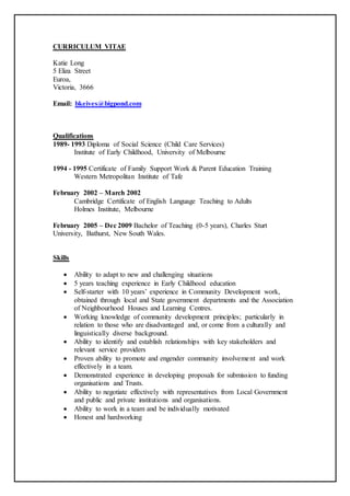 CURRICULUM VITAE
Katie Long
5 Eliza Street
Euroa,
Victoria, 3666
Email: bkeives@bigpond.com
Qualifications
1989- 1993 Diploma of Social Science (Child Care Services)
Institute of Early Childhood, University of Melbourne
1994 - 1995 Certificate of Family Support Work & Parent Education Training
Western Metropolitan Institute of Tafe
February 2002 – March 2002
Cambridge Certificate of English Language Teaching to Adults
Holmes Institute, Melbourne
February 2005 – Dec 2009 Bachelor of Teaching (0-5 years), Charles Sturt
University, Bathurst, New South Wales.
Skills
 Ability to adapt to new and challenging situations
 5 years teaching experience in Early Childhood education
 Self-starter with 10 years’ experience in Community Development work,
obtained through local and State government departments and the Association
of Neighbourhood Houses and Learning Centres.
 Working knowledge of community development principles; particularly in
relation to those who are disadvantaged and, or come from a culturally and
linguistically diverse background.
 Ability to identify and establish relationships with key stakeholders and
relevant service providers
 Proven ability to promote and engender community involvement and work
effectively in a team.
 Demonstrated experience in developing proposals for submission to funding
organisations and Trusts.
 Ability to negotiate effectively with representatives from Local Government
and public and private institutions and organisations.
 Ability to work in a team and be individually motivated
 Honest and hardworking
 