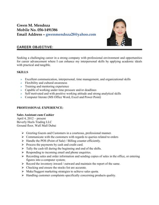 Gwen M. Mendoza
Mobile No. 056-1491386
Email Address – gwenmendoza28@yahoo.com
CAREER OBJECTIVE:
Seeking a challenging career in a strong company with professional environment and opportunities
for career advancement where I can enhance my interpersonal skills by applying academic ideals
with practical and tangible.
SKILLS
 Excellent communication, interpersonal, time management, and organizational skills
 Flexibility and cultural awareness
 Training and mentoring experience
 Capable of working under time pressure and/or deadlines
 Self motivated and with positive working attitude and strong analytical skills
 Computer literate (MS Office Word, Excel and Power Point)
PROFESSIONAL EXPERIENCE:
Sales Assistant cum Cashier
April 4, 2012 – present
Beverly Heels Trading LLC
Ground floor, Wafi Mall Dubai
 Greeting Guests and Customers in a courteous, professional manner.
 Communicate with the customers with regards to queries related to orders
 Handle the POS (Point of Sale) / Billing counter efficiently.
 Process the payments by cash and credit card.
 Tally the cash till during the beginning and end of the shifts.
 Responding to incoming email and phone enquiries.
 Recording sales and order information and sending copies of sales in the office, or entering
figures into a computer system;
 Record the inventory inward / outward and maintain the report of the same.
 Checking and ensure the stocks list are accurate.
 Make/Suggest marketing strategies to achieve sales quota.
 Handling customer complaints specifically concerning products quality.
 