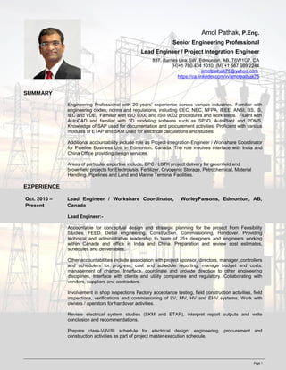 Amol Pathak, P.Eng.
Senior Engineering Professional
Lead Engineer / Project Integration Engineer
837, Barnes Link SW, Edmonton, AB, T6W1G7, CA
(H)+1 780 434 1010, (M) +1 587 989 2244
amolpathak75@yahoo.com
https://ca.linkedin.com/in/amolpathak75
SUMMARY
Engineering Professional with 20 years’ experience across various industries. Familiar with
engineering codes, norms and regulations, including CEC, NEC, NFPA, IEEE, ANSI, BS, IS,
IEC and VDE. Familiar with ISO 9000 and ISO 9002 procedures and work steps. Fluent with
AutoCAD and familiar with 3D modeling software such as SP3D, AutoPlant and PDMS.
Knowledge of SAP used for documentation and procurement activities. Proficient with various
modules of ETAP and SKM used for electrical calculations and studies.
Additional accountability include role as Project-Integration-Engineer / Workshare Coordinator
for Pipeline Business Unit in Edmonton, Canada. The role involves interface with India and
China Office providing design services.
Areas of particular expertise include, EPC / LSTK project delivery for greenfield and
brownfield projects for Electrolysis, Fertilizer, Cryogenic Storage, Petrochemical, Material
Handling, Pipelines and Land and Marine Terminal Facilities.
EXPERIENCE
Oct. 2010 –
Present
Lead Engineer / Workshare Coordinator, WorleyParsons, Edmonton, AB,
Canada
Lead Engineer:-
Accountable for conceptual design and strategic planning for the project from Feasibility
Studies, FEED, Detail engineering, Construction, Commissioning, Handover. Providing
technical and administrative leadership to team of 25+ designers and engineers working
within Canada and office in India and China. Preparation and review cost estimates,
schedules and deliverables.
Other accountabilities include association with project sponsor, directors, manager, controllers
and schedulers for progress, cost and schedule reporting, manage budget and costs,
management of change. Interface, coordinate and provide direction to other engineering
disciplines, Interface with clients and utility companies and regulatory. Collaborating with
vendors, suppliers and contractors.
Involvement in shop inspections Factory acceptance testing, field construction activities, field
inspections, verifications and commissioning of LV, MV, HV and EHV systems. Work with
owners / operators for handover activities.
Review electrical system studies (SKM and ETAP), interpret report outputs and write
conclusion and recommendations.
Prepare class-V/IV/III schedule for electrical design, engineering, procurement and
construction activities as part of project master execution schedule.
Page 1
 