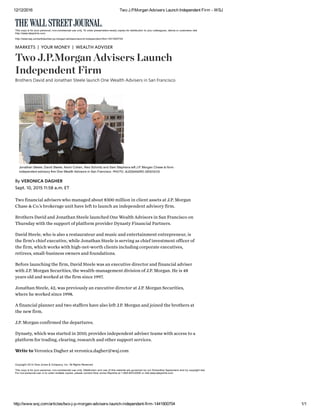 12/12/2016 Two J.P.Morgan Advisers Launch Independent Firm ­ WSJ
http://www.wsj.com/articles/two­j­p­morgan­advisers­launch­independent­firm­1441900704 1/1
Two financial advisers who managed about $300 million in client assets at J.P. Morgan
Chase & Co.’s brokerage unit have left to launch an independent advisory firm.
Brothers David and Jonathan Steele launched One Wealth Advisors in San Francisco on
Thursday with the support of platform provider Dynasty Financial Partners.
David Steele, who is also a restaurateur and music and entertainment entrepreneur, is
the firm’s chief executive, while Jonathan Steele is serving as chief investment officer of
the firm, which works with high-net-worth clients including corporate executives,
retirees, small-business owners and foundations.
Before launching the firm, David Steele was an executive director and financial adviser
with J.P. Morgan Securities, the wealth-management division of J.P. Morgan. He is 48
years old and worked at the firm since 1997.
Jonathan Steele, 42, was previously an executive director at J.P. Morgan Securities,
where he worked since 1998.
A financial planner and two staffers have also left J.P. Morgan and joined the brothers at
the new firm.
J.P. Morgan confirmed the departures.
Dynasty, which was started in 2010, provides independent adviser teams with access to a
platform for trading, clearing, research and other support services.
Write to Veronica Dagher at veronica.dagher@wsj.com
This copy is for your personal, non­commercial use only. To order presentation­ready copies for distribution to your colleagues, clients or customers visit
http://www.djreprints.com.
http://www.wsj.com/articles/two­j­p­morgan­advisers­launch­independent­firm­1441900704
Copyright 2014 Dow Jones & Company, Inc. All Rights Reserved
This copy is for your personal, non­commercial use only. Distribution and use of this material are governed by our Subscriber Agreement and by copyright law.
For non­personal use or to order multiple copies, please contact Dow Jones Reprints at 1­800­843­0008 or visit www.djreprints.com.
MARKETS   YOUR MONEY   WEALTH ADVISER
Two J.P.Morgan Advisers Launch
Independent Firm
Brothers David and Jonathan Steele launch One Wealth Advisers in San Francisco
| |
Jonathan Steele, David Steele, Kevin Cohen, Alex Schmitz and Sam Stephens left J.P. Morgan Chase to form
independent advisory firm One Wealth Advisors in San Francisco. PHOTO: ALESSANDRO DESOGOS
Sept. 10, 2015 11:58 a.m. ET
By VERONICA DAGHER
 