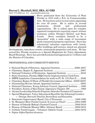 Steven L. Marshall,MAI, SRA, AI-GRS
(407) 772 2200 ext. 314 smarshall@crmre.com
Steve graduated from the University of West
Florida in 1975 with a B.A. in Communication
Arts. He has been active in real estate appraising
for over 40 years. He is active in several
community, church and professional
organizations. He is called upon for complex
appraisal assignments requiring expert witness
testimony within Florida’s District and State
Courts. Steve considers himself to be a
“generalist” with a wide range of investment
grade commercial propertyexperience. Steve has
substantial valuation experience with hotels,
office buildings, golf courses, mixed use planned
developments, timeshare resorts, restaurants properties and more. He has
served five Florida counties as a Special Magistrate for Value Adjustment
Board Hearings. Steve has provided commercial appraisals in 14 States and
the District of Columbia.
PROFESSIONALAND COMMUNITYSERVICE
 National Board of Directors, Appraisal Institute ........................2006,2007
 Chairman, Region X, Appraisal Institute ..............................................2007
 National Volunteer of Distinction, Appraisal Institute .......................2016
 State Chairman,Florida ABQ Criteria Implementation TaskForce
 DBPR Legislative Commendation for work on Fl. St. 475 Part II ......2006
 Chairman Region X (State of Florida) Governmental Affairs .(2000-2007)
 Outstanding Service Award, Appraisal Institute .................................2003
 National Chairman, Young Advisory Council, Appraisal Institute ....1989
 President, Society of Real Estate Appraisers Chapter 100 ..................1989
 Alumni Leadership Orlando Program,Orlando Chamberof Commerce
 Special Magistrate, Value AdjustmentBoard for the followingCounties:
o Orange,Brevard, Osceola,Santa Rosa and Escambia
 Downtown Improvement Board, City of Pensacola .....................1980-1982
 St. Margaret Mary Parish Council, (2 years as Chair) ...............2004-2008
 Diocese of Orlando Bishop’s Pastoral Council ..............................2008-2010
 Diocese of Orlando Mission Office Advisory Board ......................2008-2012
 Catholic Youth League – Volunteer Athletic Coach ....................2004-2010
 Sigma Alpha Epsilon alumnus
 